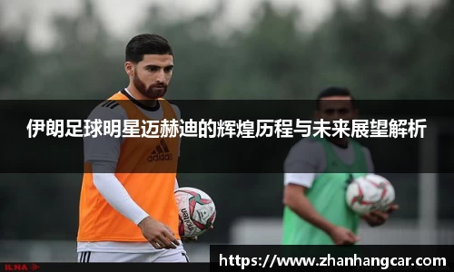 伊朗足球明星迈赫迪的辉煌历程与未来展望解析